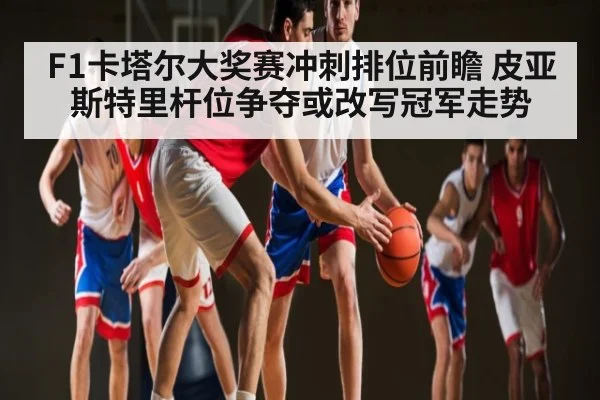 F1卡塔尔大奖赛冲刺排位前瞻 皮亚斯特里杆位争夺或改写冠军走势